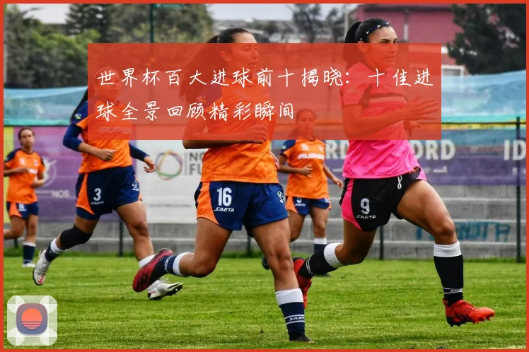 世界杯百大进球前十揭晓：十佳进球全景回顾精彩瞬间