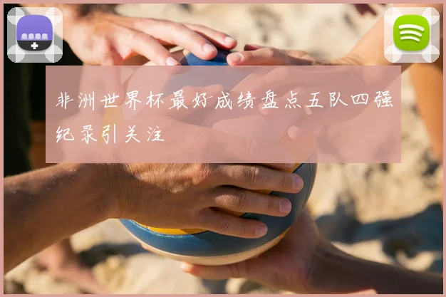 非洲世界杯最好成绩盘点五队四强纪录引关注