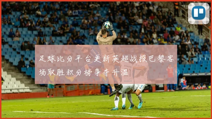 足球比分平台更新英超战报巴黎客场取胜积分榜争夺升温