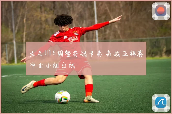 女足U16调整备战节奏 备战亚锦赛冲击小组出线