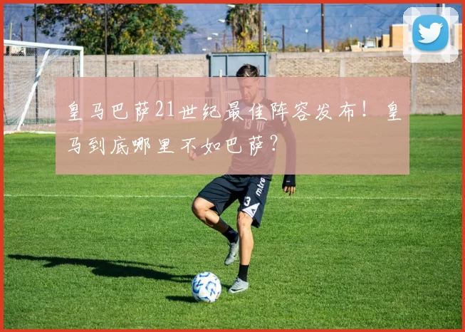 皇马巴萨21世纪最佳阵容发布！皇马到底哪里不如巴萨？